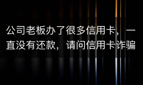 公司老板办了很多信用卡，一直没有还款，请问信用卡诈骗罪定罪量刑标准