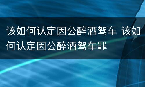 该如何认定因公醉酒驾车 该如何认定因公醉酒驾车罪