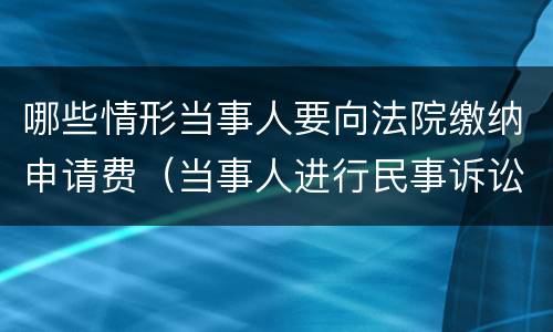 哪些情形当事人要向法院缴纳申请费（当事人进行民事诉讼,应当按照规定交纳案件受理费）