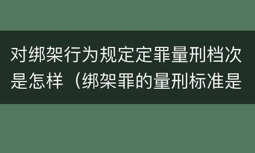 对绑架行为规定定罪量刑档次是怎样（绑架罪的量刑标准是什么?）