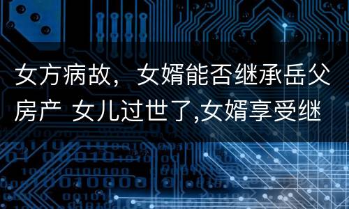 女方病故，女婿能否继承岳父房产 女儿过世了,女婿享受继承权吗?