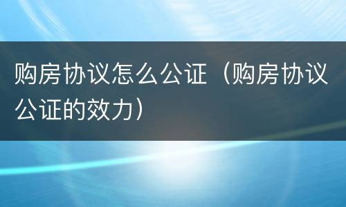 购房协议怎么公证（购房协议公证的效力）
