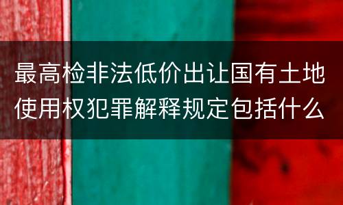 最高检非法低价出让国有土地使用权犯罪解释规定包括什么