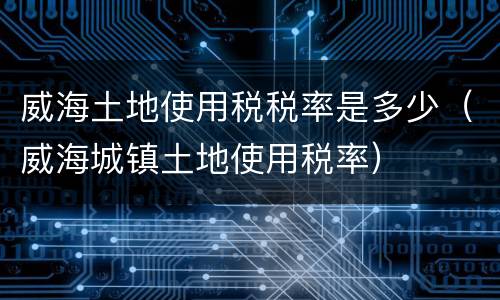 威海土地使用税税率是多少（威海城镇土地使用税率）