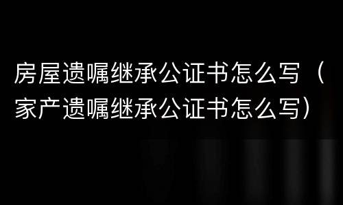 房屋遗嘱继承公证书怎么写（家产遗嘱继承公证书怎么写）