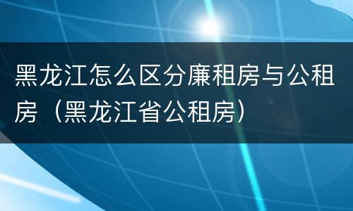 黑龙江怎么区分廉租房与公租房（黑龙江省公租房）