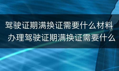 驾驶证期满换证需要什么材料 办理驾驶证期满换证需要什么材料