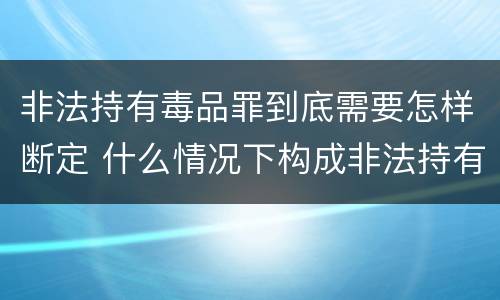非法持有毒品罪到底需要怎样断定 什么情况下构成非法持有毒品罪