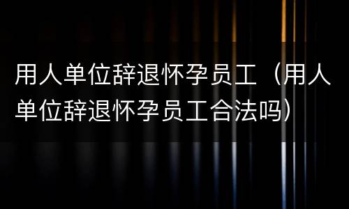 用人单位辞退怀孕员工（用人单位辞退怀孕员工合法吗）
