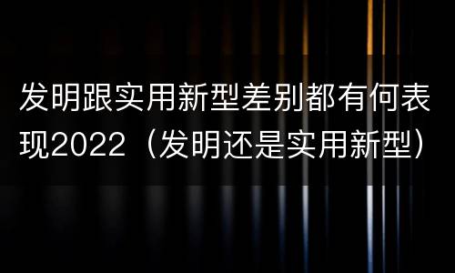 发明跟实用新型差别都有何表现2022（发明还是实用新型）