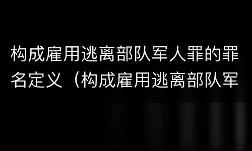 构成雇用逃离部队军人罪的罪名定义（构成雇用逃离部队军人罪的罪名定义为）