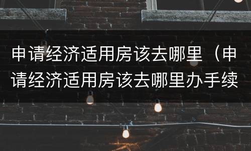 申请经济适用房该去哪里（申请经济适用房该去哪里办手续）