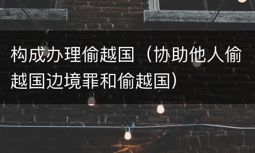 构成办理偷越国（协助他人偷越国边境罪和偷越国）