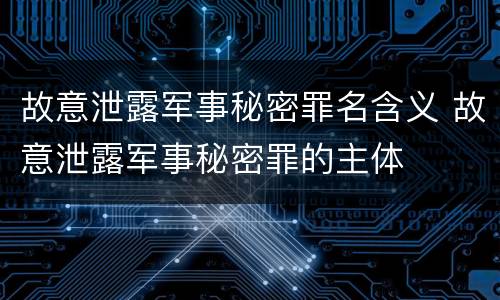 故意泄露军事秘密罪名含义 故意泄露军事秘密罪的主体