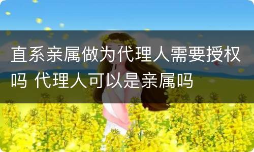直系亲属做为代理人需要授权吗 代理人可以是亲属吗