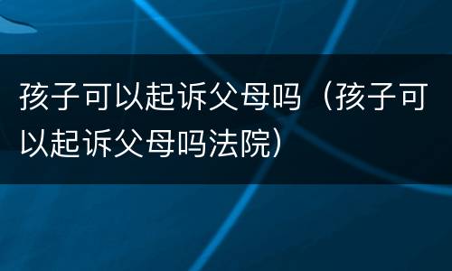 孩子可以起诉父母吗（孩子可以起诉父母吗法院）