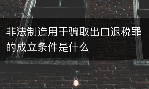 非法制造用于骗取出口退税罪的成立条件是什么