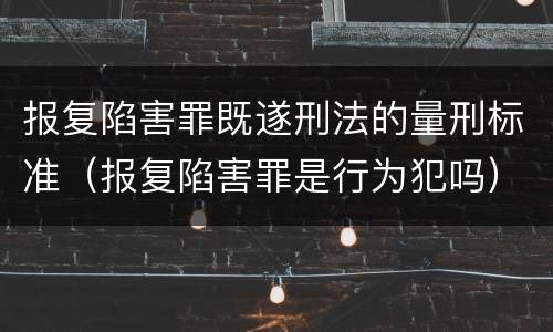 报复陷害罪既遂刑法的量刑标准（报复陷害罪是行为犯吗）