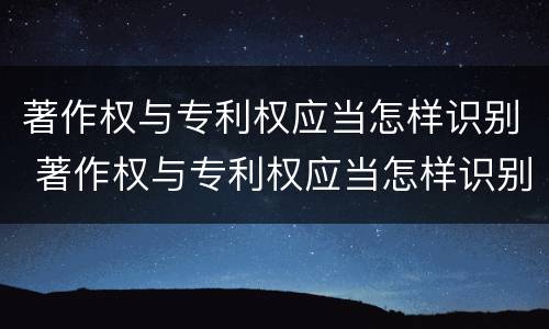 著作权与专利权应当怎样识别 著作权与专利权应当怎样识别出来