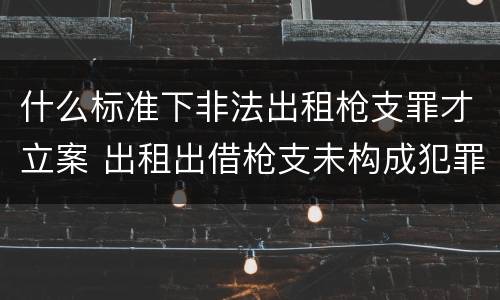 什么标准下非法出租枪支罪才立案 出租出借枪支未构成犯罪的拘留