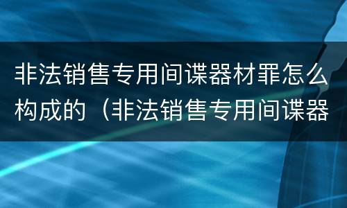 非法销售专用间谍器材罪怎么构成的（非法销售专用间谍器材罪怎么构成的呢）