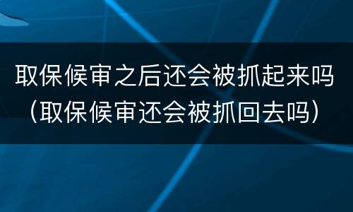取保候审之后还会被抓起来吗（取保候审还会被抓回去吗）