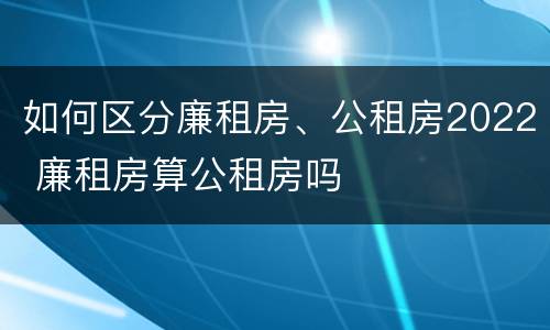 如何区分廉租房、公租房2022 廉租房算公租房吗