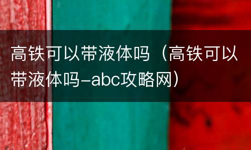 高铁可以带液体吗（高铁可以带液体吗-abc攻略网）