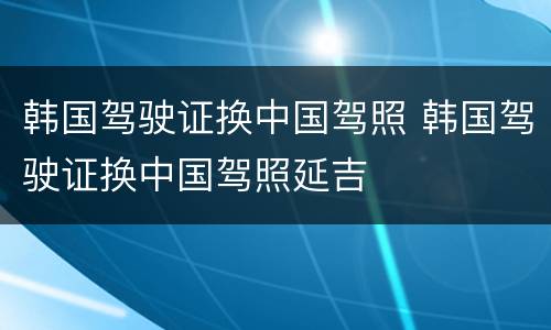 韩国驾驶证换中国驾照 韩国驾驶证换中国驾照延吉