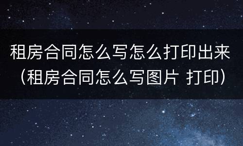 租房合同怎么写怎么打印出来（租房合同怎么写图片 打印）