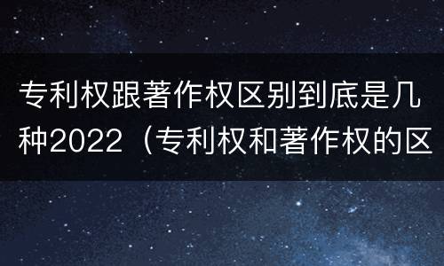 专利权跟著作权区别到底是几种2022（专利权和著作权的区别）