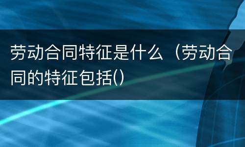 劳动合同特征是什么（劳动合同的特征包括(）