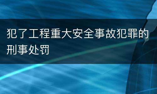 犯了工程重大安全事故犯罪的刑事处罚