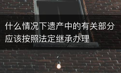 什么情况下遗产中的有关部分应该按照法定继承办理