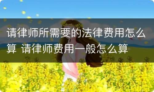 请律师所需要的法律费用怎么算 请律师费用一般怎么算