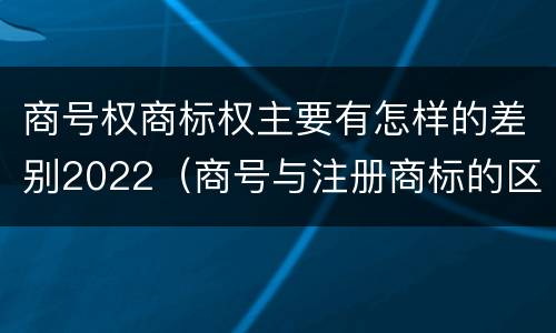 商号权商标权主要有怎样的差别2022（商号与注册商标的区别）