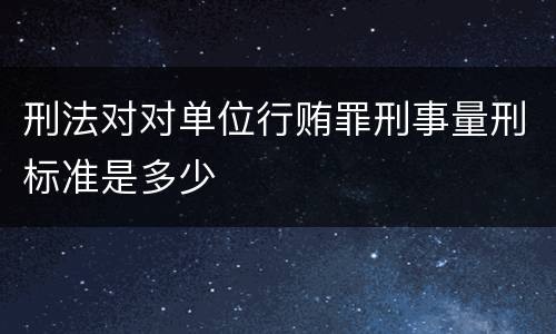刑法对对单位行贿罪刑事量刑标准是多少