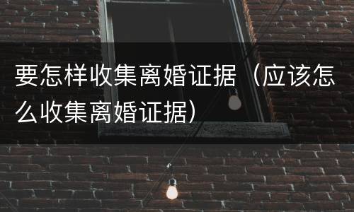 要怎样收集离婚证据（应该怎么收集离婚证据）