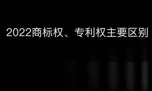 2022商标权、专利权主要区别