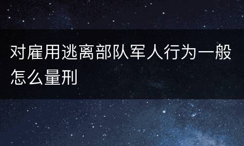 对雇用逃离部队军人行为一般怎么量刑