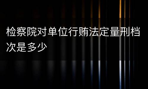 检察院对单位行贿法定量刑档次是多少