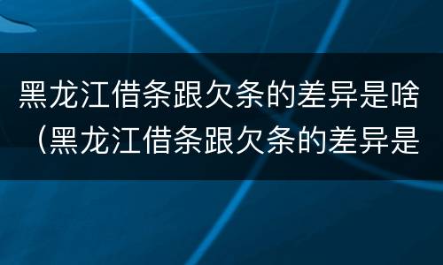 黑龙江借条跟欠条的差异是啥（黑龙江借条跟欠条的差异是啥啊）