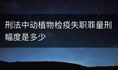 刑法中动植物检疫失职罪量刑幅度是多少