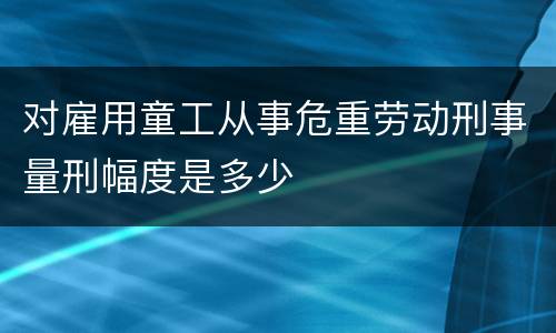 对雇用童工从事危重劳动刑事量刑幅度是多少