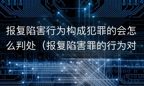报复陷害行为构成犯罪的会怎么判处（报复陷害罪的行为对象包括哪些人?）