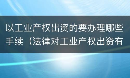 以工业产权出资的要办理哪些手续（法律对工业产权出资有无具体规定）