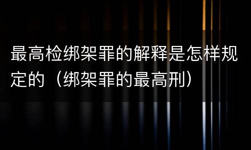 最高检绑架罪的解释是怎样规定的（绑架罪的最高刑）