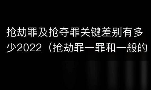 抢劫罪及抢夺罪关键差别有多少2022（抢劫罪一罪和一般的抢劫罪）