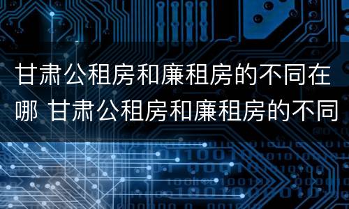 甘肃公租房和廉租房的不同在哪 甘肃公租房和廉租房的不同在哪里