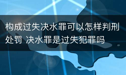 构成过失决水罪可以怎样判刑处罚 决水罪是过失犯罪吗